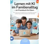 Lernen mit KI im Familienalltag - ein Praxisbuch für Eltern: Wie du dein Kind mit ChatGPT & Co im Schulalltag unterstützt - einfache Tipps, konkrete Beispiele, sofort anwendbar