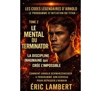 Les Codes Légendaires d'Arnold - Le Programme d'Initiation du Titan - Tome 2 - Le Mental du Terminator: La discipline inhumaine qui crée l'impossible