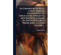 Les Grandeurs De Jésus-christ Dans Ses Souffrances, Ou Explication Abrégée Du Mystère De Sa Passion, Du Discours Et De La Prière Après La Cène, Volume 1...