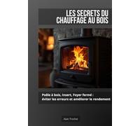 Les Secrets du Chauffage au Bois: Poêle à bois, insert, foyer fermé : éviter les erreurs et améliorer le rendement