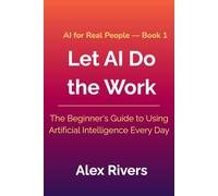 Let AI Do the Work: The Beginner's Guide to Using Artificial Intelligence Every Day (AI For Real People)