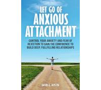 LET GO OF ANXIOUS ATTACHMENT: CONTROL YOUR ANXIETY AND FEAR OF REJECTION TO GAIN THE CONFIDENCE TO BUILD DEEP, FULFILLING RELATIONSHIPS