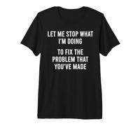 Let Me Stop What I'm Doing to Fix The Problem that You Made Premium T-Shirt