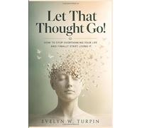 Let That Thought Go!: How to Stop Overthinking Your Life and Finally Start Living It