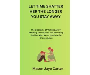 Let Time Shatter Her The Longer You Stay Away: The Discipline of Walking Away, Breaking the Pattern, and Becoming the Man Who Never Needs to Be Chosen Again