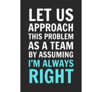 Let Us Approach This Problem As A Team By Assuming I'm Always Right: 6x9 Inch Blank Lined Notebook Journal - Funny Saying Sarcastic Work Gag Gift for ... Employees, Adults, Boss, Friends, and Family