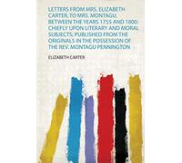 Letters from Mrs. Elizabeth Carter, to Mrs. Montagu, Between the Years 1755 and 1800: Chiefly Upon Literary and Moral Subjects; Published from the ... the Possession of the Rev. Montagu Pennington