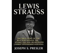 Lewis Strauss: The True Story of the Man Who Shaped the Atomic Era and Orchestrated J. Robert Oppenheimer’s Downfall