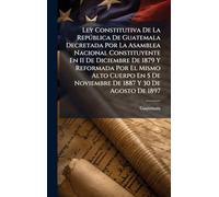 Ley Constitutiva De La República De Guatemala Decretada Por La Asamblea Nacional Constituyente En 11 De Diciembre De 1879 Y Reformada Por El Mismo ... 5 De Noviembre De 1887 Y 30 De Agosto De 1897