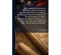 Ley Constitutiva De La República De Guatemala Decretada Por La Asamblea Nacional Constituyente En 11 De Diciembre De 1879 Y Reformada Por El Mismo ... 5 De Noviembre De 1887 Y 30 De Agosto De 1897