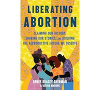 Liberating Abortion: Claiming Our History, Sharing Our Stories, and Building the Reproductive Future We Deserve