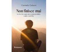 Libri Calanni Carmelo - Non Finisce Mai. La Vita Ti Da Sempre Una Seconda Possibilita, Coglila E Sarai Felice