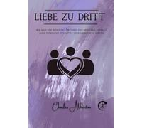 Liebe zu dritt: Wie man eine Beziehung zwischen drei Menschen aufbaut, ohne Eifersucht, Rivalität oder gebrochene Herzen
