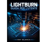 LIGHTBURN GUIDA PER L'UTENTE: La guida completa per l'incisione laser, il taglio e la progettazione vettoriale avanzata