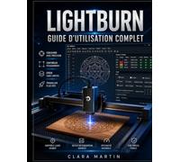 LIGHTBURN GUIDE D'UTILISATION COMPLET: Manuel pas à pas pour maîtriser la conception, l'édition, le contrôle des machines et la découpe et la gravure laser de précision.