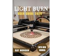 LIGHTBURN USER GUIDE 2026: The Ultimate Step-by-Step to Master Laser Cutting and Engraving: Easy Setup, Smart Editing Tools, Pro Settings, Real Fixes, ... Ideas for All Skill Levels in the Coming Year