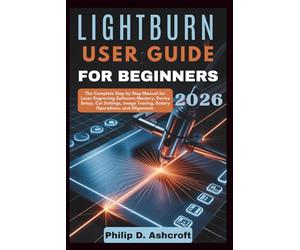 LightBurn User Guide for Beginners 2026: The Complete Step by Step Manual for Laser Engraving Software Mastery, Device Setup, Cut Settings, Image Tracing, Rotary Operations, and Alignment.