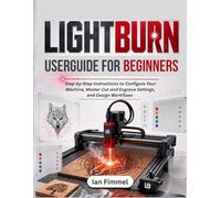 LIGHTBURN User Guide for Beginners: Step-by-Step Instructions to Configure Your Machine, Master Cut and Engrave Settings, and Design Workflows