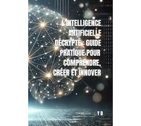 L'Intelligence Artificielle Décryptée : Guide Pratique pour Comprendre, Créer et Innover