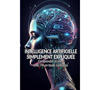 L'Intelligence Artificielle Simplement Expliquée: Comprendre Utiliser et Vivre avec l'IA en Toute Confiance