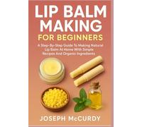 LIP BALM MAKING FOR BEGINNERS: A Step-By-Step Guide To Making Natural Lip Balm At Home With Simple Recipes And Organic Ingredients