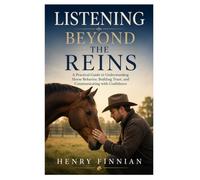 Listening Beyond the Reins: A Practical Guide to Understanding Horse Behavior, Building Trust, and Communicating with Confidence