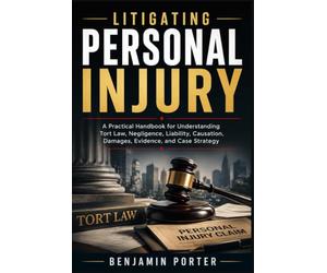 LITIGATING PERSONAL INJURY: A Practical Handbook for Understanding Tort Law, Negligence, Liability, Causation, Damages, Evidence, and Case Strategy