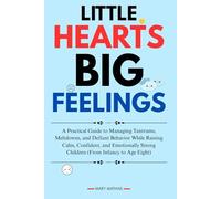 LITTLE HEARTS, BIG FEELINGS: A Practical Guide to Managing Tantrums, Meltdowns, and Defiant Behavior While Raising Calm, Confident, and Emotionally Strong Children (From Infancy to Age Eight)