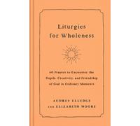 Liturgies for Wholeness : 60 Prayers to Encounter the Depth, Creativity, and Friendship of God in Ordinary Moments