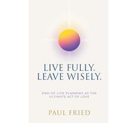 Live Fully. Leave Wisely.: End-Of-Life Planning As The Ultimate Act Of Love