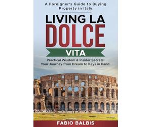 Living La Dolce Vita - A Foreigner's Guide to Buying Property in Italy: Practical Wisdom & Insider Secrets: Your Journey from Dream to Keys in Hand