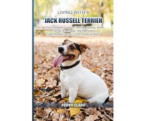 Living with a Jack Russell Terrier: The Complete Guide to Training, Raising, and Caring for a Happy, Well-Behaved Jack Russell Terrier - From Puppy to Adult
