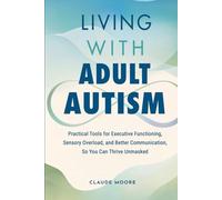 Living with Adult Autism: Practical Tools for Executive Functioning, Sensory Overload, and Better Communication, so You Can Thrive Unmasked