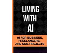 Living With Ai: AI for Business, Freelancers, and Side Projects (Living with AI - The Beginner’s Starting Point for Living and Working With AI)