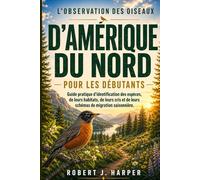 L'OBSERVATION DES OISEAUX D'AMÉRIQUE DU NORD POUR LES DÉBUTANTS: Guide pratique d’identification des espèces, de leurs habitats, de leurs cris et de leurs schémas de migration saisonnière.