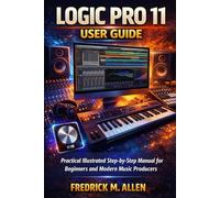 LOGIC PRO 11 USER GUIDE: Practical Illustrated Step-by-Step Manual for Beginners and Modern Music Producers