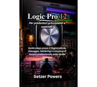 Logic Pro 12 Per produttori principianti e avanzati: Guida passo passo A Registrazione, missaggio, mastering e creazione di musica professionale nello studio moderno