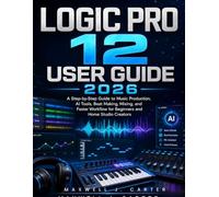 Logic Pro 12 User Guide 2026: A Step-by-Step Guide to Music Production, AI Tools, Beat Making, Mixing, and Faster Workflow for Beginners and Home Studio Creators