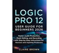 LOGIC PRO 12 USER GUIDE FOR BEGINNERS 2026: Master Audio Production, Music Editing, and Recording with Step-by-Step Instructions for Novices and Aspiring Producers