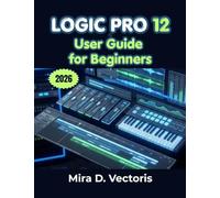 Logic Pro 12 User Guide for Beginners: Learn Recording, Song Arrangement, Sound Design, Effects Processing, and Studio Workflow