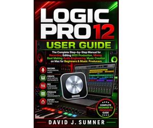 LOGIC PRO 12 USER GUIDE: The Complete Step-by-Step Manual for Recording Editing MIDI Production Mixing Beat Making Audio Engineering Music Creation on Mac for Beginners & Music Producers