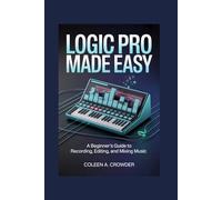 Logic Pro Made Easy: A Beginner’s Guide to Recording, Editing, and Mixing Music