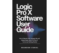 Logic Pro X Software User Guide: How to Record, Edit, Arrange, Mix and Master Music Like a Pro Even If You’re Just Getting Started