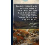 London Labour and the London Poor: The Condition and Earnings of Those That Will Work, Cannot Work, and Will not Work
