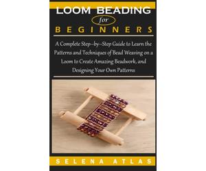 LOOM BEADING FOR BEGINNERS: A Complete Step-by-Step Guide to Learn the Patterns and Techniques of Bead Weaving on a Loom to Create Amazing Beadwork, and Designing Your Own Patterns