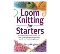 LOOM KNITTING FOR STARTERS: A Complete Beginner’s Guide to Easy Loom Projects, Essential Techniques, and Stress-Free Knitting Success
