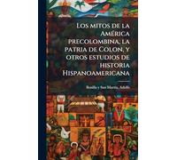 Los mitos de la América precolombina, la patria de Colon, y otros estudios de historia Hispanoamericana
