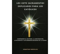 Los siete sacramentos explicados para los católicos: Comprender el Bautismo, la Confirmación, la Eucaristía y los Sagrados Misterios de la Iglesia