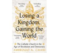 Losing a Kingdom, Gaining the World : The Catholic Church in the Age of Revolution and Democracy