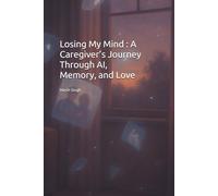 Losing My Mind : A Caregiver’s Journey Through AI, Memory, and Love: A Memoir of Alzheimer’s, Technology, and the Power of Human Connection | Navigating Dementia with Compassion and Innovation